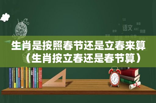 生肖是按照春节还是立春来算（生肖按立春还是春节算）