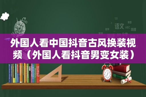 外国人看中国抖音古风换装视频（外国人看抖音男变女装）