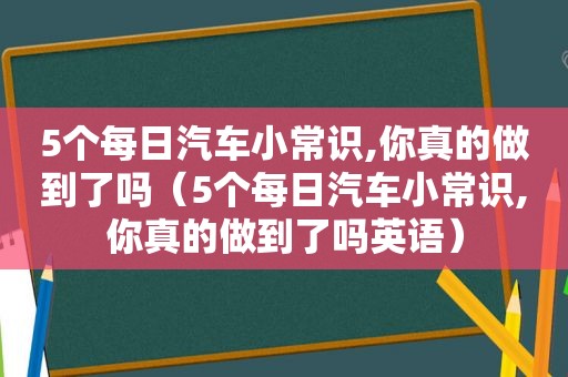 5个每日汽车小常识,你真的做到了吗（5个每日汽车小常识,你真的做到了吗英语）