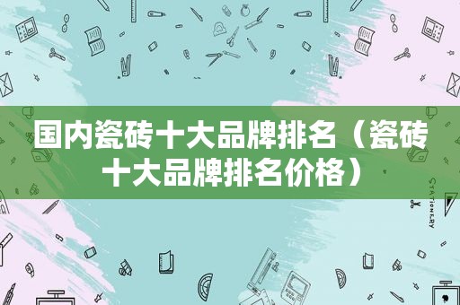 国内瓷砖十大品牌排名（瓷砖十大品牌排名价格）