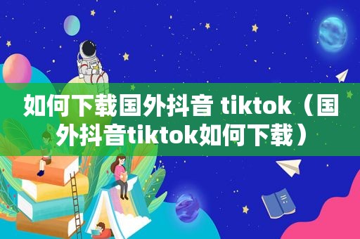 如何下载国外抖音 tiktok（国外抖音tiktok如何下载）