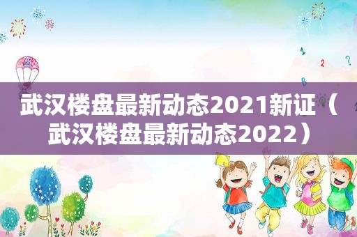 武汉楼盘最新动态2021新证（武汉楼盘最新动态2022）