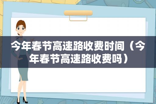 今年春节高速路收费时间（今年春节高速路收费吗）