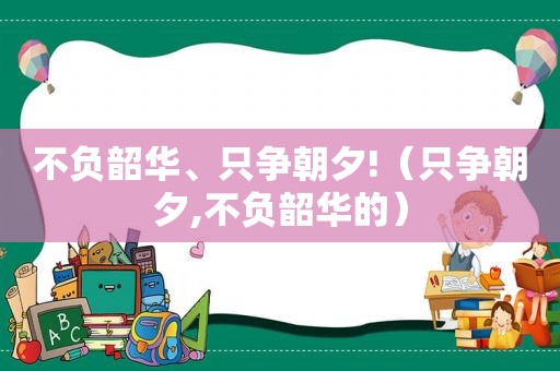 不负韶华、只争朝夕!（只争朝夕,不负韶华的）