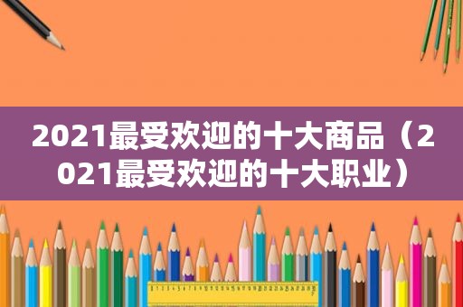 2021最受欢迎的十大商品（2021最受欢迎的十大职业）