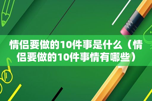 情侣要做的10件事是什么（情侣要做的10件事情有哪些）