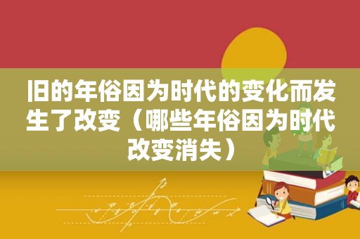 旧的年俗因为时代的变化而发生了改变（哪些年俗因为时代改变消失）