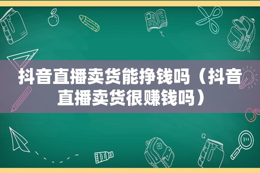 抖音直播卖货能挣钱吗（抖音直播卖货很赚钱吗）