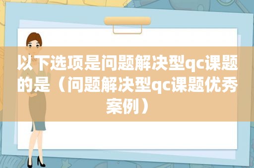 以下选项是问题解决型qc课题的是（问题解决型qc课题优秀案例）