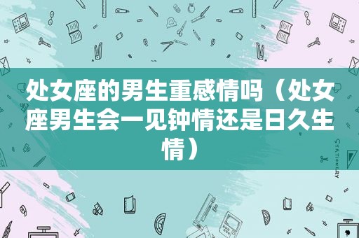 处女座的男生重感情吗（处女座男生会一见钟情还是日久生情）