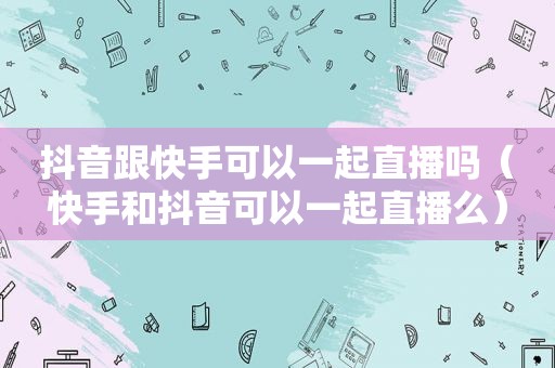 抖音跟快手可以一起直播吗（快手和抖音可以一起直播么）