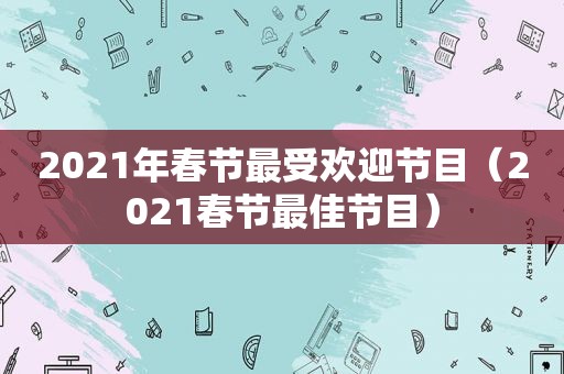 2021年春节最受欢迎节目（2021春节最佳节目）