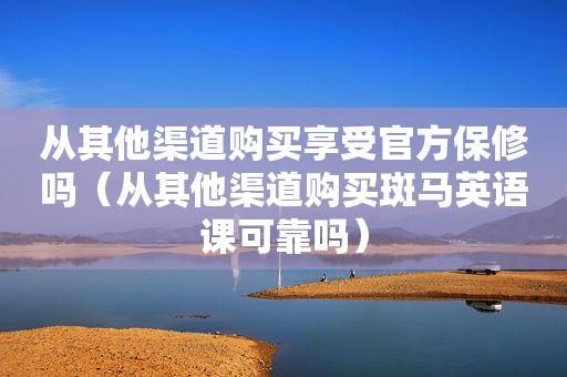 从其他渠道购买享受官方保修吗（从其他渠道购买斑马英语课可靠吗）