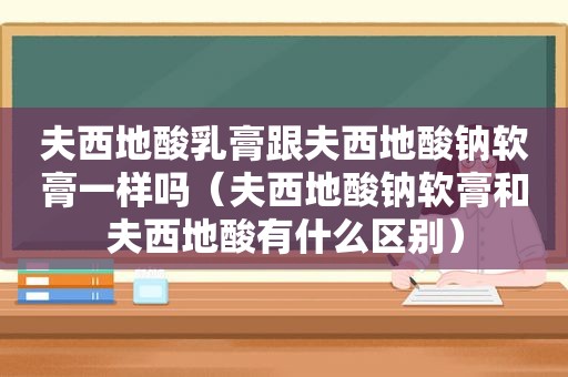 夫西地酸乳膏跟夫西地酸钠软膏一样吗（夫西地酸钠软膏和夫西地酸有什么区别）