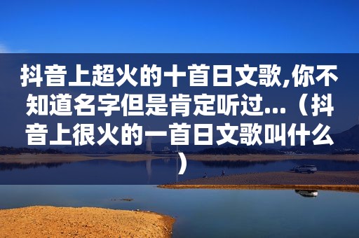 抖音上超火的十首日文歌,你不知道名字但是肯定听过...（抖音上很火的一首日文歌叫什么）