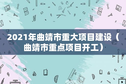 2021年曲靖市重大项目建设（曲靖市重点项目开工）