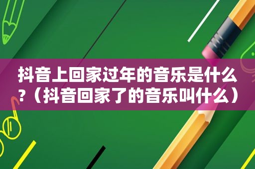 抖音上回家过年的音乐是什么?（抖音回家了的音乐叫什么）