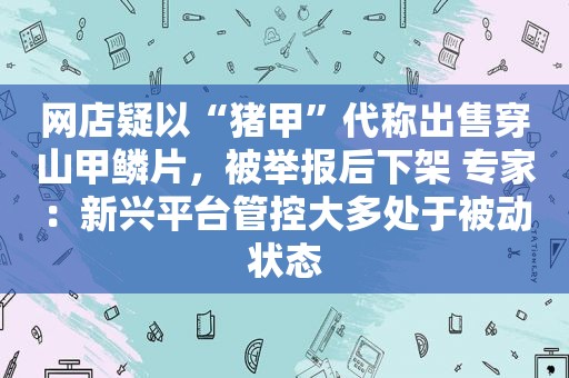 网店疑以“猪甲”代称出售穿山甲鳞片，被举报后下架 专家：新兴平台管控大多处于被动状态