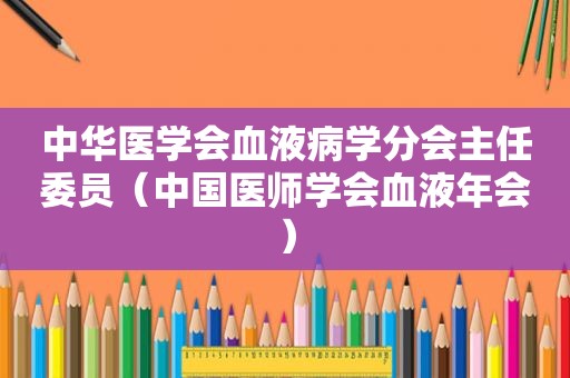 中华医学会血液病学分会主任委员（中国医师学会血液年会）