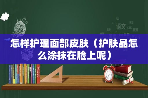 怎样护理面部皮肤（护肤品怎么涂抹在脸上呢）