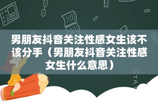 男朋友抖音关注性感女生该不该分手（男朋友抖音关注性感女生什么意思）