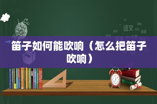 笛子如何能吹响（怎么把笛子吹响）