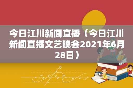 今日江川新闻直播（今日江川新闻直播文艺晚会2021年6月28日）