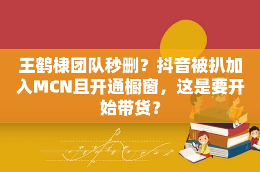 王鹤棣团队秒删？抖音被扒加入MCN且开通橱窗，这是要开始带货？