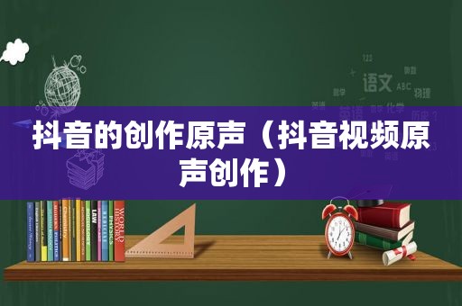 抖音的创作原声（抖音视频原声创作）