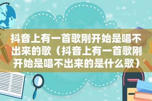 抖音上有一首歌刚开始是唱不出来的歌（抖音上有一首歌刚开始是唱不出来的是什么歌）