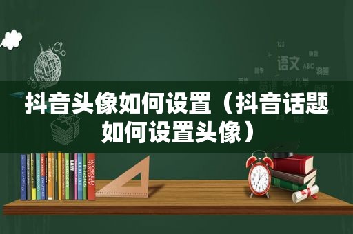 抖音头像如何设置（抖音话题如何设置头像）