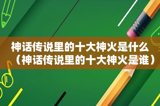 神话传说里的十大神火是什么（神话传说里的十大神火是谁）