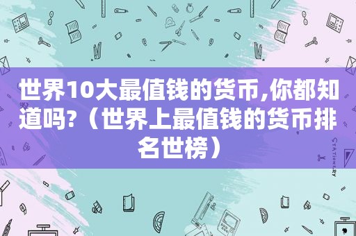 世界10大最值钱的货币,你都知道吗?（世界上最值钱的货币排名世榜）