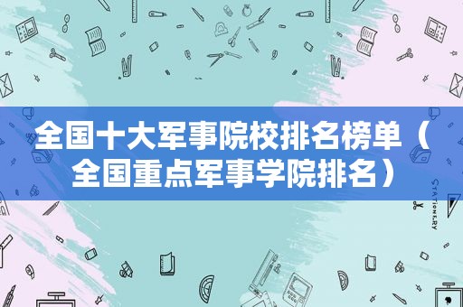 全国十大军事院校排名榜单（全国重点军事学院排名）