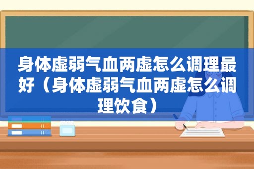 身体虚弱气血两虚怎么调理最好（身体虚弱气血两虚怎么调理饮食）