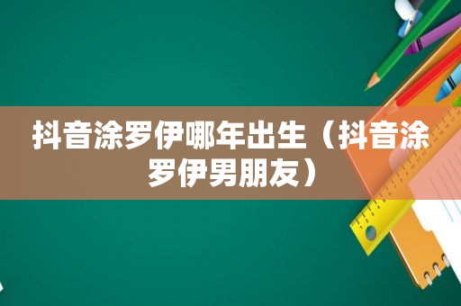 抖音涂罗伊哪年出生（抖音涂罗伊男朋友）