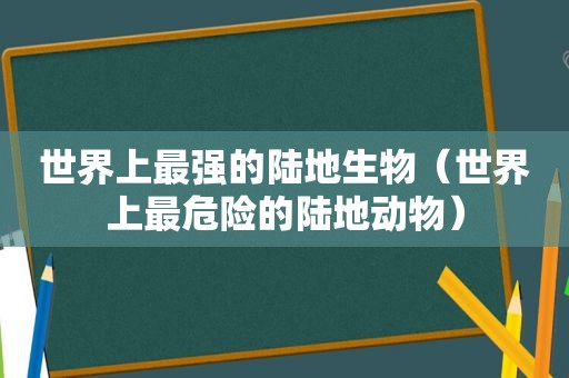 世界上最强的陆地生物（世界上最危险的陆地动物）