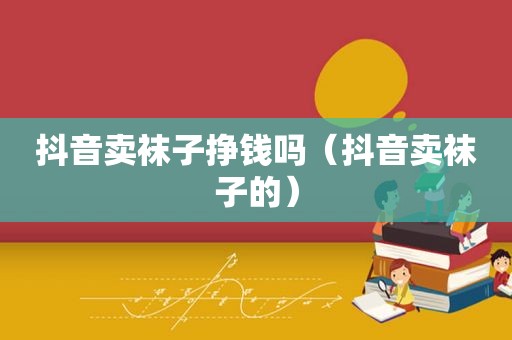 抖音卖袜子挣钱吗（抖音卖袜子的）