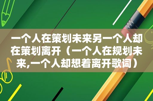 一个人在策划未来另一个人却在策划离开（一个人在规划未来,一个人却想着离开歌词）