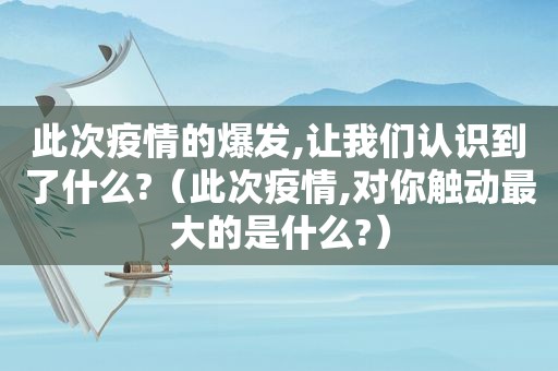 此次疫情的爆发,让我们认识到了什么?（此次疫情,对你触动最大的是什么?）