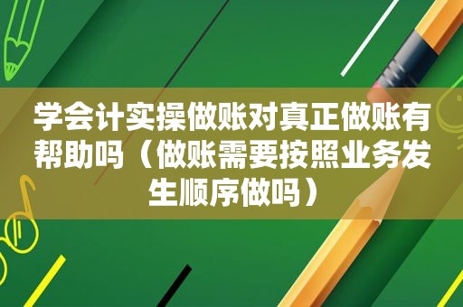 学会计实操做账对真正做账有帮助吗（做账需要按照业务发生顺序做吗）