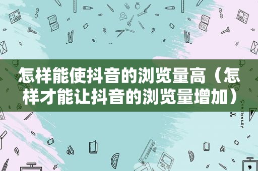 怎样能使抖音的浏览量高（怎样才能让抖音的浏览量增加）