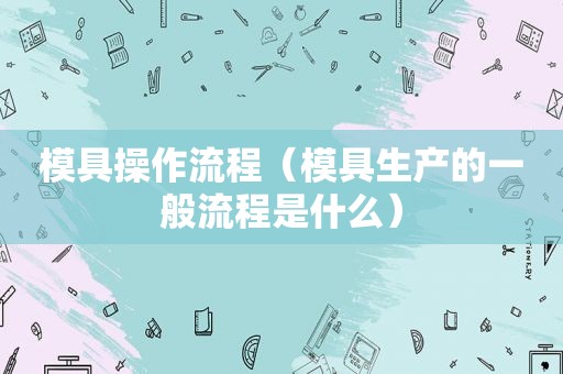 模具操作流程（模具生产的一般流程是什么）