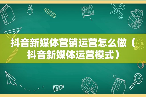 抖音新媒体营销运营怎么做（抖音新媒体运营模式）