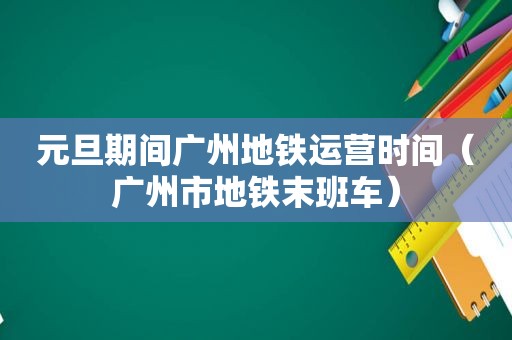 元旦期间广州地铁运营时间（广州市地铁末班车）