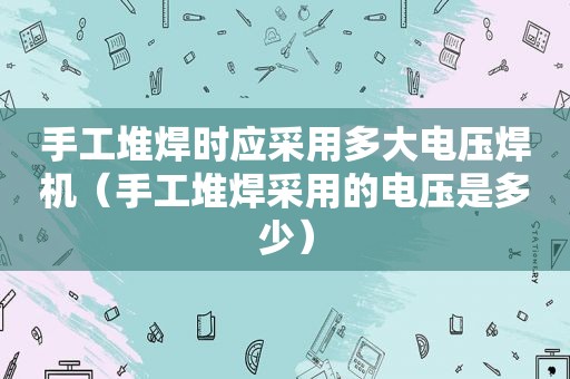 手工堆焊时应采用多大电压焊机（手工堆焊采用的电压是多少）