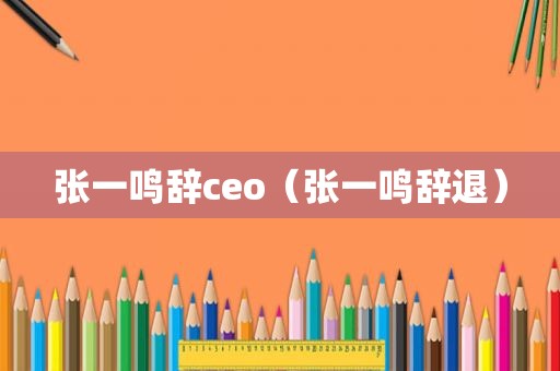 张一鸣辞ceo（张一鸣辞退）