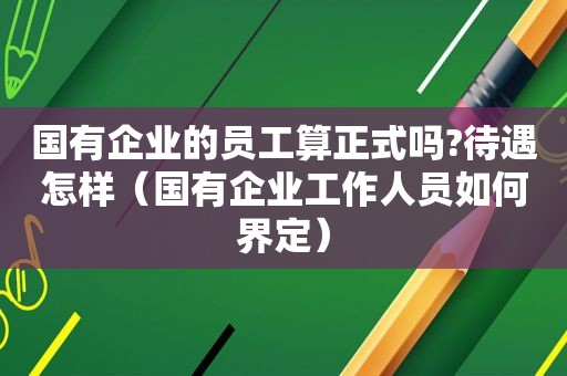 国有企业的员工算正式吗?待遇怎样（国有企业工作人员如何界定）