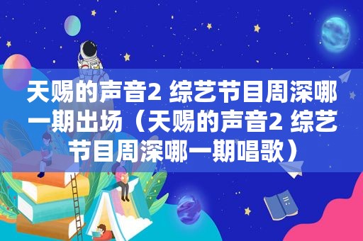 天赐的声音2 综艺节目周深哪一期出场（天赐的声音2 综艺节目周深哪一期唱歌）