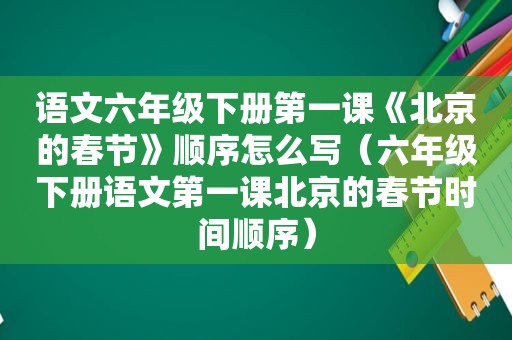 语文六年级下册第一课《北京的春节》顺序怎么写（六年级下册语文第一课北京的春节时间顺序）